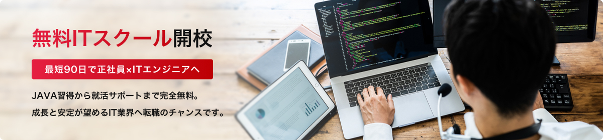 無料ITスクール開校 最短90日で正社員×ITエンジニアへ JAVA習得から就活サポートまで完全無料。成長と安定が望めるIT業界へ転職のチャンスです。